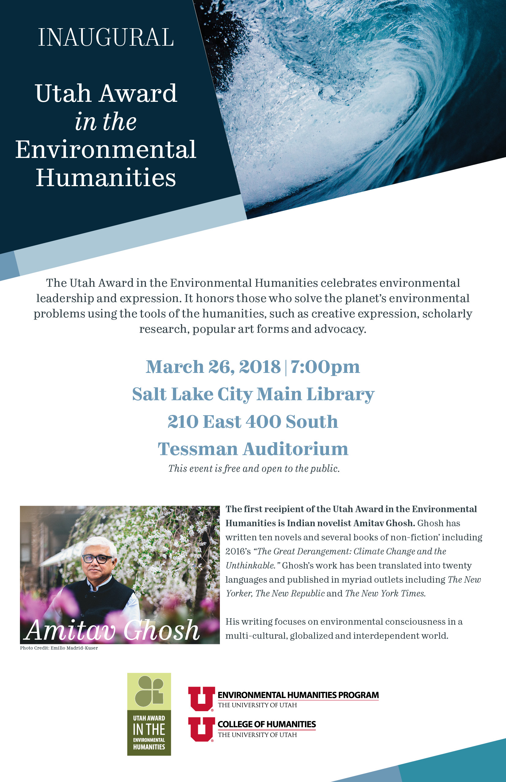 The Utah Award in the Environmental Humanities celebrates environmental leadership and expression. It honors those who solve the planets environmental problems using the tools of the humanities, such as creative expression, scholarly research, popular art forms and advocacy.  March 26, 2018 | 7:00pm Salt Lake City Main Library 210 East 400 South Tessman Auditorium  This event is free and open to the public.  The first recipient of the Utah Award in the Environmental Humanities is Indian novelist Amitav Ghosh. Ghosh has written ten novels and several books of non-fiction including 2016s The Great Derangement: Climate Change and the Unthinkable. Ghoshs work has been translated into twenty languages and published in myriad outlets including The New Yorker, The New Republic and The New York Times.  His writing focuses on environmental consciousness in a multi-cultural, globalized and interdependent world.